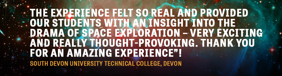 The experience felt so real and provided our students with an insight into the drama of space exploration – very exciting and really thought-provoking. Thank you for an amazing experience”! South Devon University Technical College, Devon